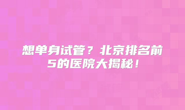 想单身试管?北京排名前5的医院大揭秘!