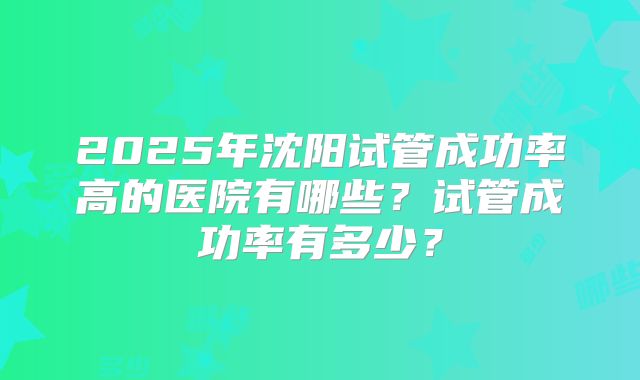 2025年沈阳试管成功率高的医院有哪些?试管成功率有多少?
