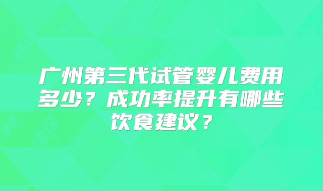 广州第三代试管婴儿费用多少？成功率提升有哪些饮食建议？