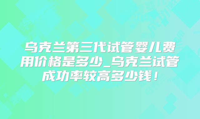 乌克兰第三代试管婴儿费用价格是多少_乌克兰试管成功率较高多少钱！