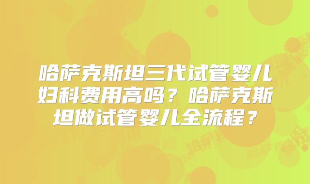 哈萨克斯坦三代试管婴儿妇科费用高吗?哈萨克斯坦做试管婴儿全流程?