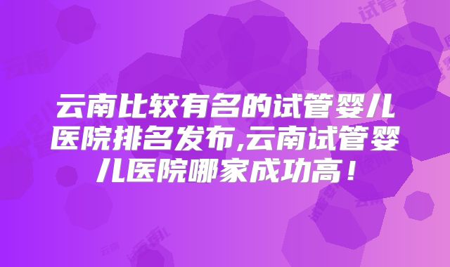 云南比较有名的试管婴儿医院排名发布,云南试管婴儿医院哪家成功高!