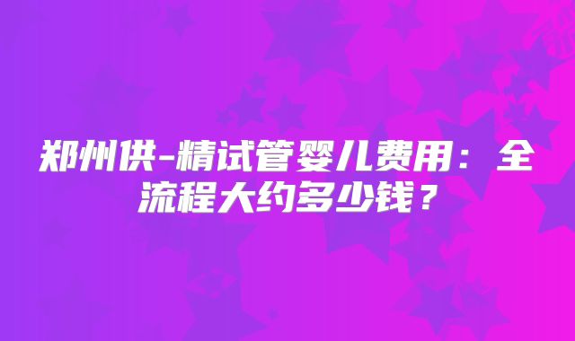 郑州供-精试管婴儿费用:全流程大约多少钱?