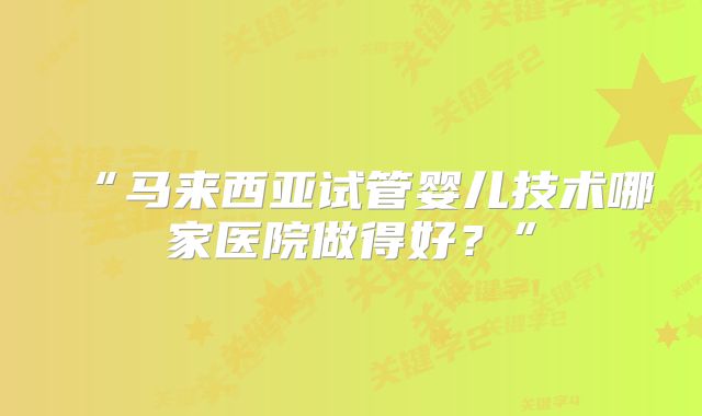 “马来西亚试管婴儿技术哪家医院做得好?”