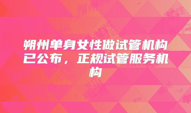 朔州单身女性做试管机构已公布，正规试管服务机构