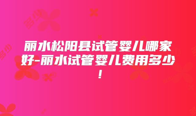 丽水松阳县试管婴儿哪家好-丽水试管婴儿费用多少!