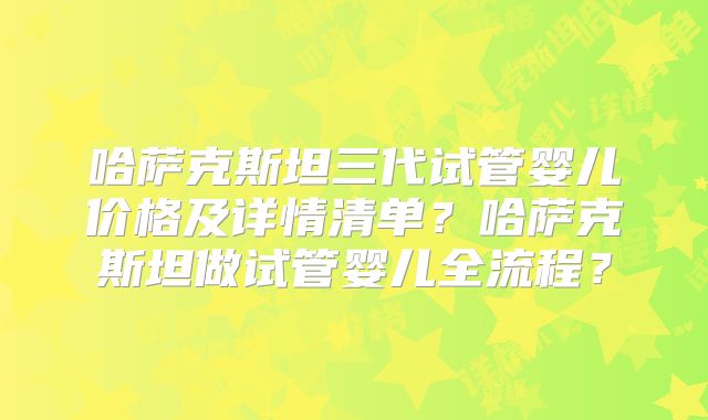 哈萨克斯坦三代试管婴儿价格及详情清单？哈萨克斯坦做试管婴儿全流程？
