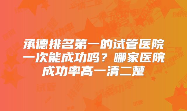 承德排名第一的试管医院一次能成功吗？哪家医院成功率高一清二楚