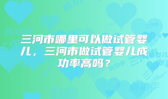 三河市哪里可以做试管婴儿，三河市做试管婴儿成功率高吗？