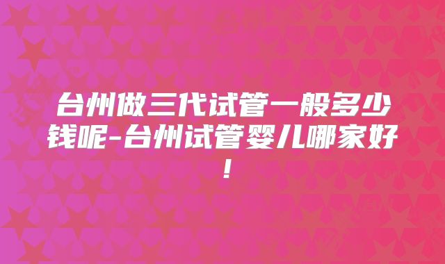 台州做三代试管一般多少钱呢-台州试管婴儿哪家好!