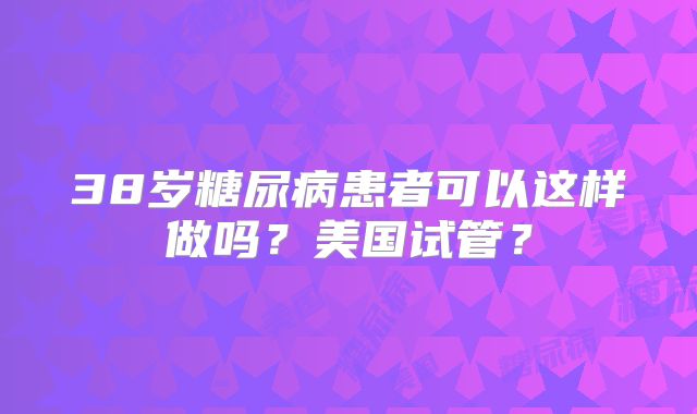 38岁糖尿病患者可以这样做吗？美国试管？