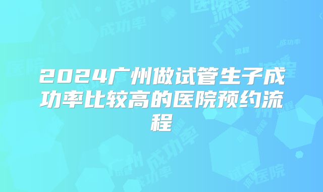 2024广州做试管生子成功率比较高的医院预约流程