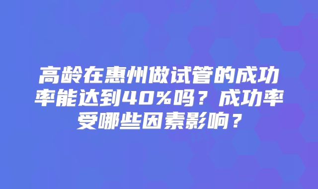 高龄在惠州做试管的成功率能达到40%吗？成功率受哪些因素影响？