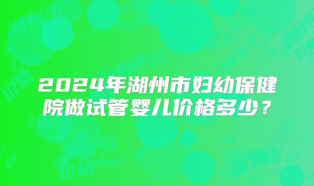 2024年湖州市妇幼保健院做试管婴儿价格多少？