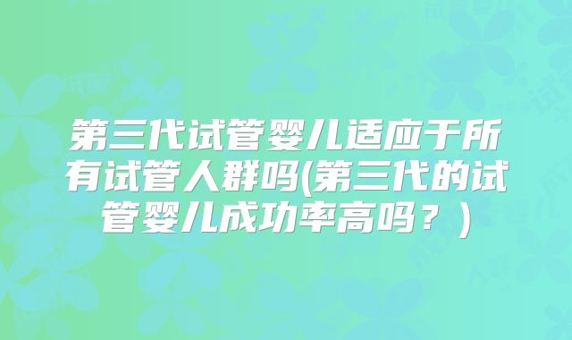 第三代试管婴儿适应于所有试管人群吗(第三代的试管婴儿成功率高吗？)