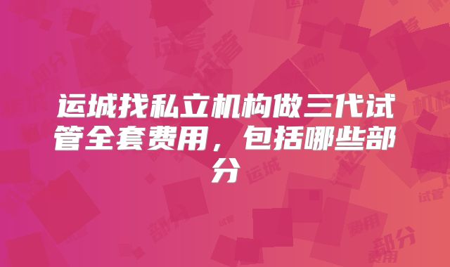 运城找私立机构做三代试管全套费用，包括哪些部分