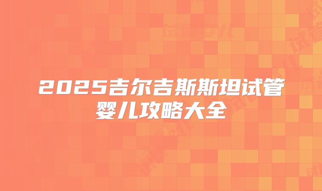 2025吉尔吉斯斯坦试管婴儿攻略大全