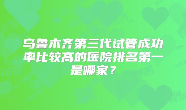 乌鲁木齐第三代试管成功率比较高的医院排名第一是哪家?