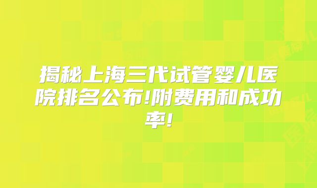 揭秘上海三代试管婴儿医院排名公布!附费用和成功率!