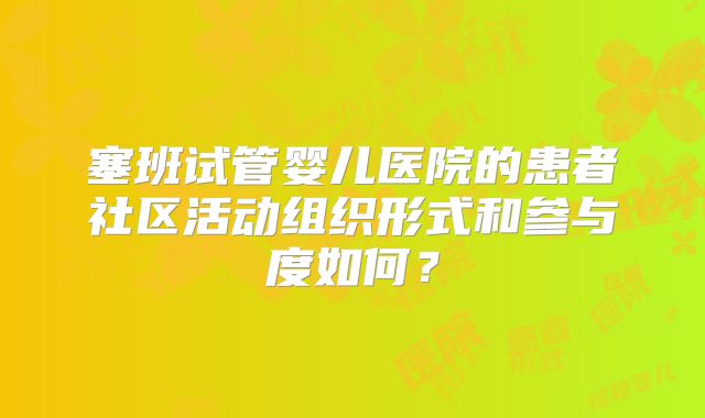 塞班试管婴儿医院的患者社区活动组织形式和参与度如何？