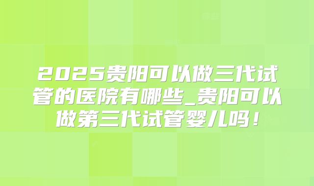 2025贵阳可以做三代试管的医院有哪些_贵阳可以做第三代试管婴儿吗!