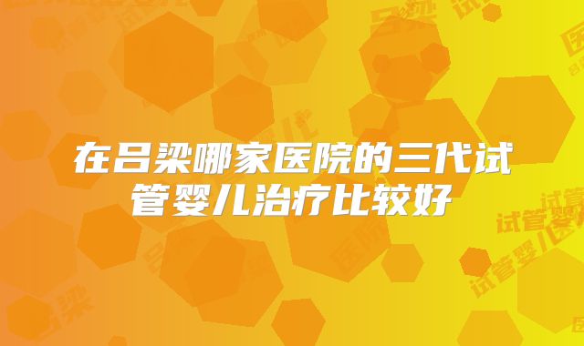 在吕梁哪家医院的三代试管婴儿治疗比较好