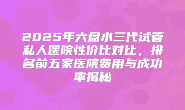 2025年六盘水三代试管私人医院性价比对比，排名前五家医院费用与成功率揭秘