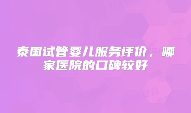泰国试管婴儿服务评价，哪家医院的口碑较好