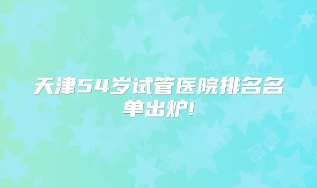 天津54岁试管医院排名名单出炉!