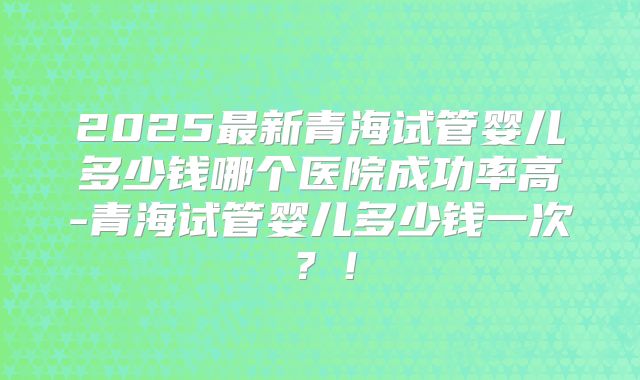 2025最新青海试管婴儿多少钱哪个医院成功率高-青海试管婴儿多少钱一次？！