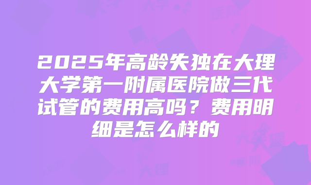 2025年高龄失独在大理大学第一附属医院做三代试管的费用高吗？费用明细是怎么样的
