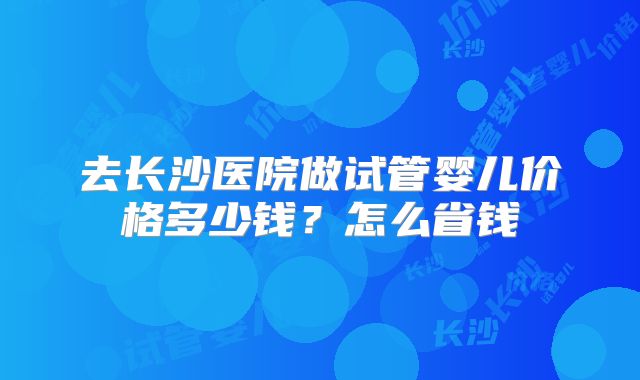 去长沙医院做试管婴儿价格多少钱？怎么省钱