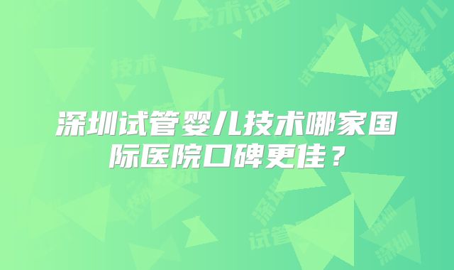 深圳试管婴儿技术哪家国际医院口碑更佳？