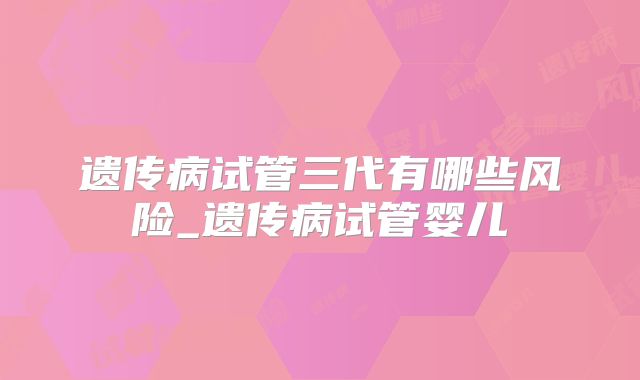 遗传病试管三代有哪些风险_遗传病试管婴儿