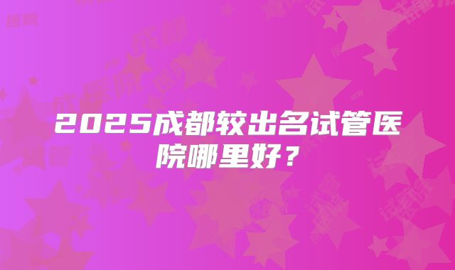 2025成都较出名试管医院哪里好？