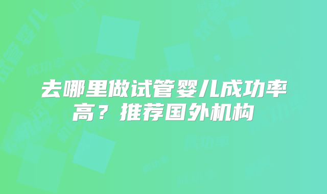去哪里做试管婴儿成功率高？推荐国外机构