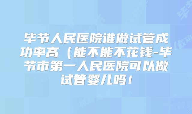 毕节人民医院谁做试管成功率高（能不能不花钱-毕节市第一人民医院可以做试管婴儿吗！