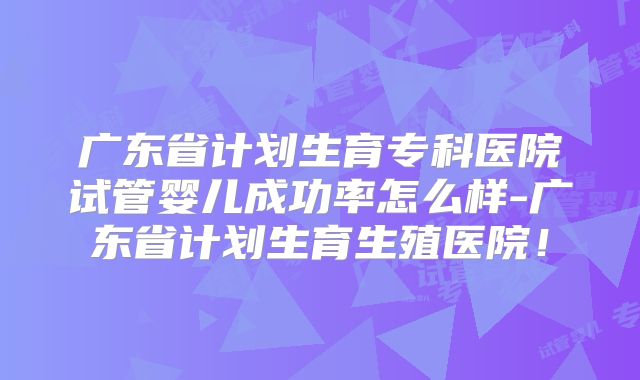 广东省计划生育专科医院试管婴儿成功率怎么样-广东省计划生育生殖医院!