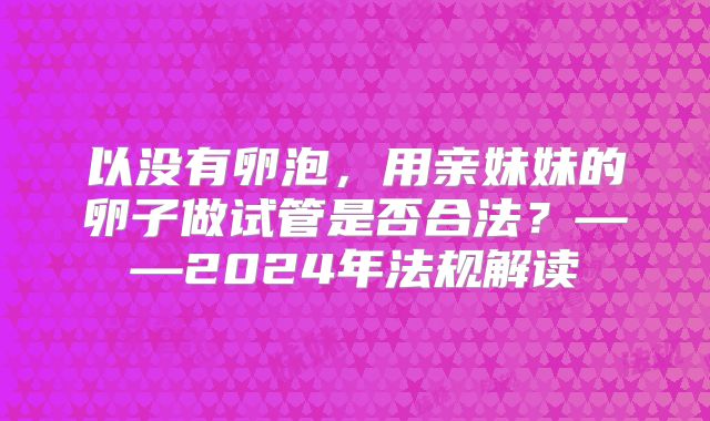 以没有卵泡,用亲妹妹的卵子做试管是否合法?——2024年法规解读