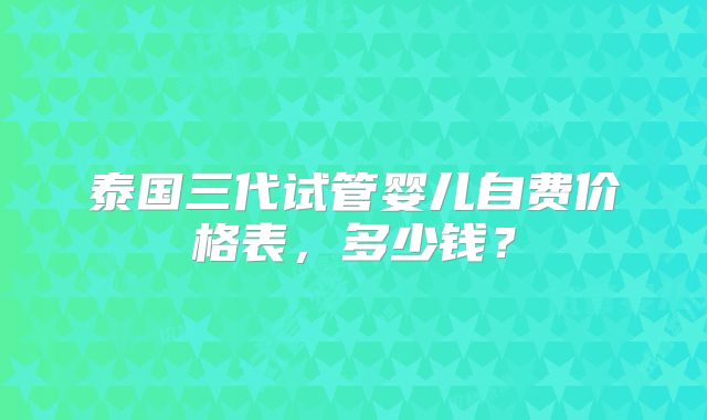 泰国三代试管婴儿自费价格表，多少钱？