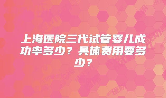 上海医院三代试管婴儿成功率多少?具体费用要多少?