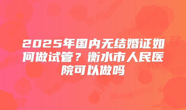 2025年国内无结婚证如何做试管?衡水市人民医院可以做吗