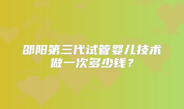 邵阳第三代试管婴儿技术做一次多少钱?