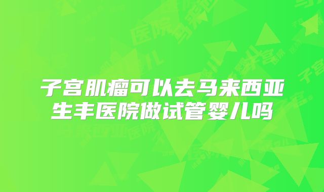 子宫肌瘤可以去马来西亚生丰医院做试管婴儿吗