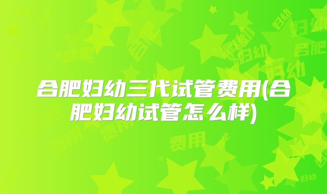 合肥妇幼三代试管费用(合肥妇幼试管怎么样)