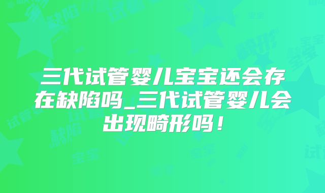 三代试管婴儿宝宝还会存在缺陷吗_三代试管婴儿会出现畸形吗！