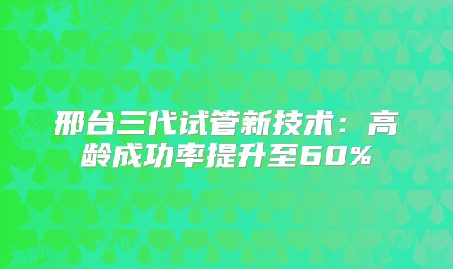 邢台三代试管新技术：高龄成功率提升至60%