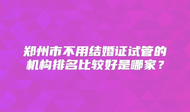 郑州市不用结婚证试管的机构排名比较好是哪家？