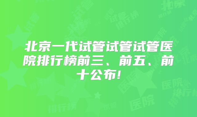 北京一代试管试管试管医院排行榜前三、前五、前十公布!