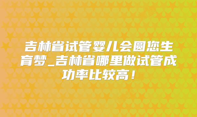 吉林省试管婴儿会圆您生育梦_吉林省哪里做试管成功率比较高！